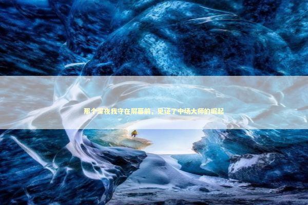 那个深夜我守在屏幕前，见证了中场大师的崛起 体育新闻